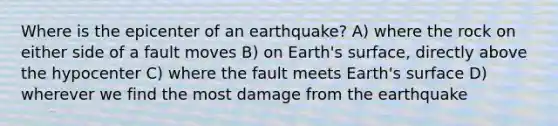 Where is the epicenter of an earthquake? A) where the rock on either side of a fault moves B) on Earth's surface, directly above the hypocenter C) where the fault meets Earth's surface D) wherever we find the most damage from the earthquake