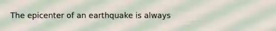 The epicenter of an earthquake is always