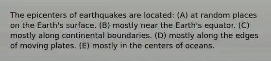 The epicenters of earthquakes are located: (A) at random places on the Earth's surface. (B) mostly near the Earth's equator. (C) mostly along continental boundaries. (D) mostly along the edges of moving plates. (E) mostly in the centers of oceans.