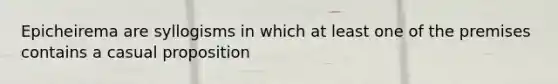 Epicheirema are syllogisms in which at least one of the premises contains a casual proposition