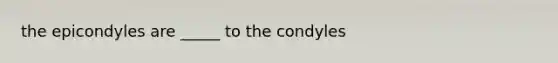 the epicondyles are _____ to the condyles