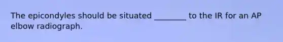The epicondyles should be situated ________ to the IR for an AP elbow radiograph.