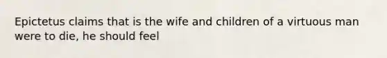 Epictetus claims that is the wife and children of a virtuous man were to die, he should feel