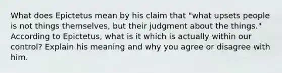 What does Epictetus mean by his claim that "what upsets people is not things themselves, but their judgment about the things." According to Epictetus, what is it which is actually within our control? Explain his meaning and why you agree or disagree with him.