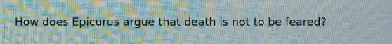 How does Epicurus argue that death is not to be feared?