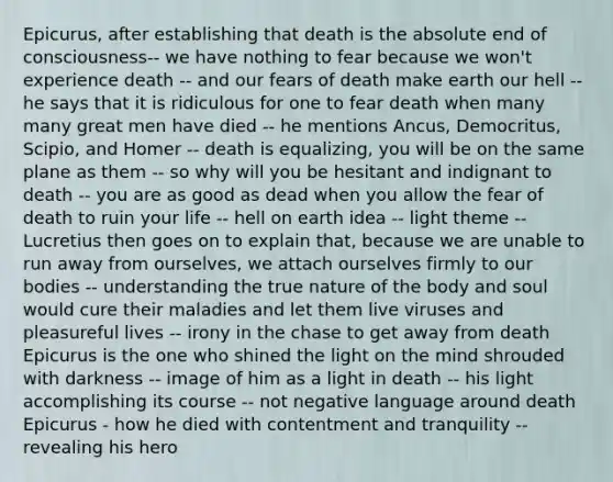 Epicurus, after establishing that death is the absolute end of consciousness-- we have nothing to fear because we won't experience death -- and our fears of death make earth our hell -- he says that it is ridiculous for one to fear death when many many great men have died -- he mentions Ancus, Democritus, Scipio, and Homer -- death is equalizing, you will be on the same plane as them -- so why will you be hesitant and indignant to death -- you are as good as dead when you allow the fear of death to ruin your life -- hell on earth idea -- light theme -- Lucretius then goes on to explain that, because we are unable to run away from ourselves, we attach ourselves firmly to our bodies -- understanding the true nature of the body and soul would cure their maladies and let them live viruses and pleasureful lives -- irony in the chase to get away from death Epicurus is the one who shined the light on the mind shrouded with darkness -- image of him as a light in death -- his light accomplishing its course -- not negative language around death Epicurus - how he died with contentment and tranquility -- revealing his hero