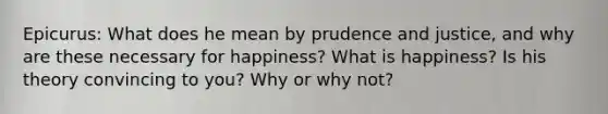 Epicurus: What does he mean by prudence and justice, and why are these necessary for happiness? What is happiness? Is his theory convincing to you? Why or why not?