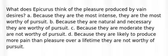 What does Epicurus think of the pleasure produced by vain desires? a. Because they are the most intense, they are the most worthy of pursuit. b. Because they are natural and necessary they are worthy of pursuit. c. Because they are moderate they are not worthy of pursuit. d. Because they are likely to produce more pain than pleasure over a lifetime they are not worthy of pursuit.