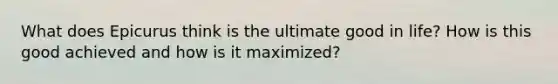 What does Epicurus think is the ultimate good in life? How is this good achieved and how is it maximized?