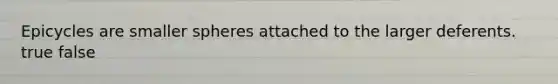 Epicycles are smaller spheres attached to the larger deferents. true false