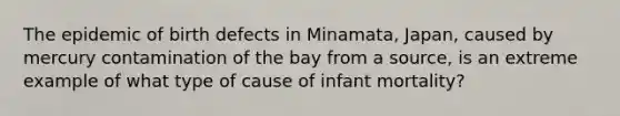 The epidemic of birth defects in Minamata, Japan, caused by mercury contamination of the bay from a source, is an extreme example of what type of cause of infant mortality?