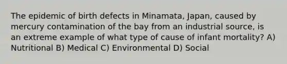 The epidemic of birth defects in Minamata, Japan, caused by mercury contamination of the bay from an industrial source, is an extreme example of what type of cause of infant mortality? A) Nutritional B) Medical C) Environmental D) Social