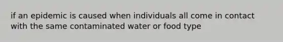 if an epidemic is caused when individuals all come in contact with the same contaminated water or food type