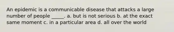 An epidemic is a communicable disease that attacks a large number of people _____. a. but is not serious b. at the exact same moment c. in a particular area d. all over the world