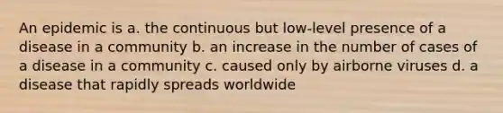 An epidemic is a. the continuous but low-level presence of a disease in a community b. an increase in the number of cases of a disease in a community c. caused only by airborne viruses d. a disease that rapidly spreads worldwide