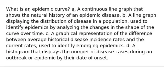 What is an epidemic curve? a. A continuous line graph that shows the natural history of an epidemic disease. b. A line graph displaying the distribution of disease in a population, used to identify epidemics by analyzing the changes in the shape of the curve over time. c. A graphical representation of the difference between average historical disease incidence rates and the current rates, used to identify emerging epidemics. d. A histogram that displays the number of disease cases during an outbreak or epidemic by their date of onset.