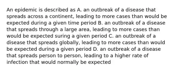 An epidemic is described as A. an outbreak of a disease that spreads across a continent, leading to more cases than would be expected during a given time period B. an outbreak of a disease that spreads through a large area, leading to more cases than would be expected suring a given period C. an outbreak of a disease that spreads globally, leading to more cases than would be expected during a given period D. an outbreak of a disease that spreads person to person, leading to a higher rate of infection that would normally be expected