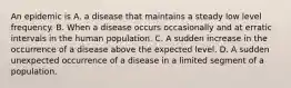 An epidemic is A. a disease that maintains a steady low level frequency. B. When a disease occurs occasionally and at erratic intervals in the human population. C. A sudden increase in the occurrence of a disease above the expected level. D. A sudden unexpected occurrence of a disease in a limited segment of a population.