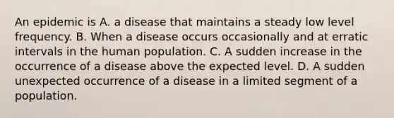 An epidemic is A. a disease that maintains a steady low level frequency. B. When a disease occurs occasionally and at erratic intervals in the human population. C. A sudden increase in the occurrence of a disease above the expected level. D. A sudden unexpected occurrence of a disease in a limited segment of a population.