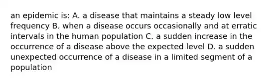 an epidemic is: A. a disease that maintains a steady low level frequency B. when a disease occurs occasionally and at erratic intervals in the human population C. a sudden increase in the occurrence of a disease above the expected level D. a sudden unexpected occurrence of a disease in a limited segment of a population