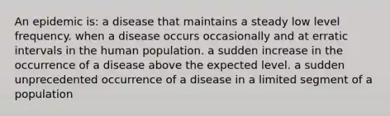 An epidemic is: a disease that maintains a steady low level frequency. when a disease occurs occasionally and at erratic intervals in the human population. a sudden increase in the occurrence of a disease above the expected level. a sudden unprecedented occurrence of a disease in a limited segment of a population