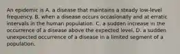 An epidemic is A. a disease that maintains a steady low-level frequency. B. when a disease occurs occasionally and at erratic intervals in the human population. C. a sudden increase in the occurrence of a disease above the expected level. D. a sudden unexpected occurrence of a disease in a limited segment of a population.