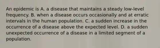 An epidemic is A. a disease that maintains a steady low-level frequency. B. when a disease occurs occasionally and at erratic intervals in the human population. C. a sudden increase in the occurrence of a disease above the expected level. D. a sudden unexpected occurrence of a disease in a limited segment of a population.