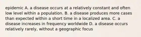 epidemic A. a disease occurs at a relatively constant and often low level within a population. B. a disease produces more cases than expected within a short time in a localized area. C. a disease increases in frequency worldwide D. a disease occurs relatively rarely, without a geographic focus