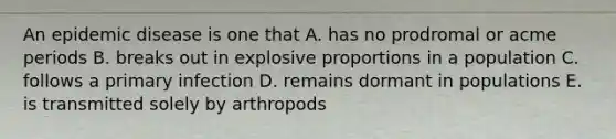 An epidemic disease is one that A. has no prodromal or acme periods B. breaks out in explosive proportions in a population C. follows a primary infection D. remains dormant in populations E. is transmitted solely by arthropods