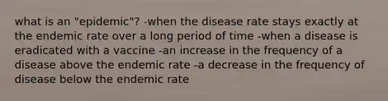 what is an "epidemic"? -when the disease rate stays exactly at the endemic rate over a long period of time -when a disease is eradicated with a vaccine -an increase in the frequency of a disease above the endemic rate -a decrease in the frequency of disease below the endemic rate