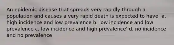 An epidemic disease that spreads very rapidly through a population and causes a very rapid death is expected to have: a. high incidence and low prevalence b. low incidence and low prevalence c. low incidence and high prevalence' d. no incidence and no prevalence