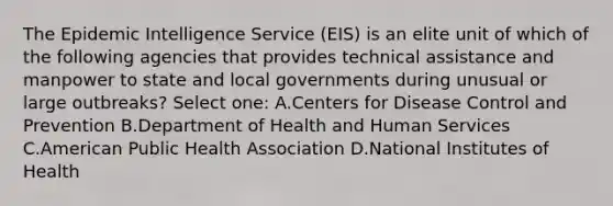 The Epidemic Intelligence Service (EIS) is an elite unit of which of the following agencies that provides technical assistance and manpower to state and local governments during unusual or large outbreaks? Select one: A.Centers for Disease Control and Prevention B.Department of Health and Human Services C.American Public Health Association D.National Institutes of Health