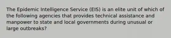 The Epidemic Intelligence Service (EIS) is an elite unit of which of the following agencies that provides technical assistance and manpower to state and local governments during unusual or large outbreaks?