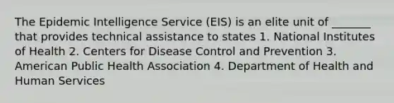 The Epidemic Intelligence Service (EIS) is an elite unit of _______ that provides technical assistance to states 1. National Institutes of Health 2. Centers for Disease Control and Prevention 3. American Public Health Association 4. Department of Health and Human Services