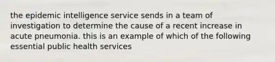 the epidemic intelligence service sends in a team of investigation to determine the cause of a recent increase in acute pneumonia. this is an example of which of the following essential public health services