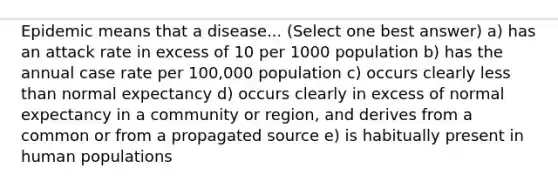 Epidemic means that a disease... (Select one best answer) a) has an attack rate in excess of 10 per 1000 population b) has the annual case rate per 100,000 population c) occurs clearly less than normal expectancy d) occurs clearly in excess of normal expectancy in a community or region, and derives from a common or from a propagated source e) is habitually present in human populations