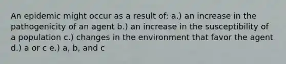 An epidemic might occur as a result of: a.) an increase in the pathogenicity of an agent b.) an increase in the susceptibility of a population c.) changes in the environment that favor the agent d.) a or c e.) a, b, and c