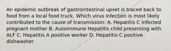 An epidemic outbreak of gastrointestinal upset is traced back to food from a local food truck. Which virus infection is most likely contributed to the cause of transmission: A. Hepatitis C infected pregnant mother B. Autoimmune Hepatitis child presenting with ALF C. Hepatitis A positive worker D. Hepatitis C positive dishwasher