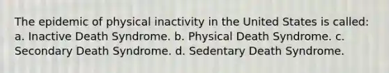 The epidemic of physical inactivity in the United States is called: a. Inactive Death Syndrome. b. Physical Death Syndrome. c. Secondary Death Syndrome. d. Sedentary Death Syndrome.