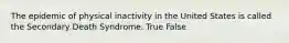 The epidemic of physical inactivity in the United States is called the Secondary Death Syndrome. True False