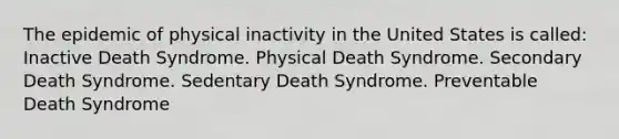 ​The epidemic of physical inactivity in the United States is called: ​Inactive Death Syndrome. ​Physical Death Syndrome. Secondary Death Syndrome. Sedentary Death Syndrome. Preventable Death Syndrome