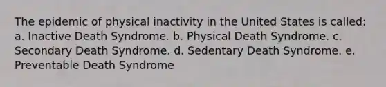 ​The epidemic of physical inactivity in the United States is called: a. Inactive Death Syndrome. b. Physical Death Syndrome. c. Secondary Death Syndrome. d. Sedentary Death Syndrome. e. Preventable Death Syndrome