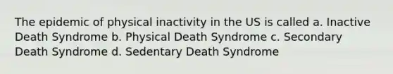 The epidemic of physical inactivity in the US is called a. Inactive Death Syndrome b. Physical Death Syndrome c. Secondary Death Syndrome d. Sedentary Death Syndrome