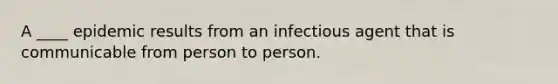 A ____ epidemic results from an infectious agent that is communicable from person to person.