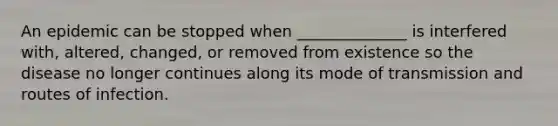 An epidemic can be stopped when ______________ is interfered with, altered, changed, or removed from existence so the disease no longer continues along its mode of transmission and routes of infection.