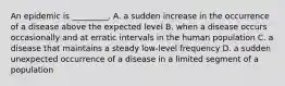 An epidemic is _________. A. a sudden increase in the occurrence of a disease above the expected level B. when a disease occurs occasionally and at erratic intervals in the human population C. a disease that maintains a steady low-level frequency D. a sudden unexpected occurrence of a disease in a limited segment of a population