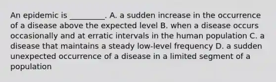 An epidemic is _________. A. a sudden increase in the occurrence of a disease above the expected level B. when a disease occurs occasionally and at erratic intervals in the human population C. a disease that maintains a steady low-level frequency D. a sudden unexpected occurrence of a disease in a limited segment of a population