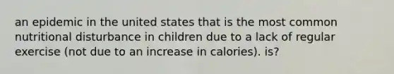 an epidemic in the united states that is the most common nutritional disturbance in children due to a lack of regular exercise (not due to an increase in calories). is?