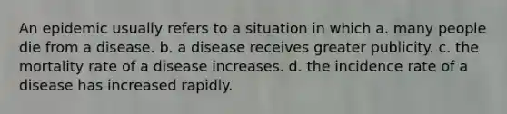 An epidemic usually refers to a situation in which a. many people die from a disease. b. a disease receives greater publicity. c. the mortality rate of a disease increases. d. the incidence rate of a disease has increased rapidly.