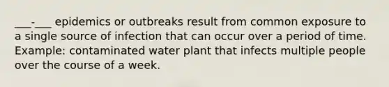 ___-___ epidemics or outbreaks result from common exposure to a single source of infection that can occur over a period of time. Example: contaminated water plant that infects multiple people over the course of a week.